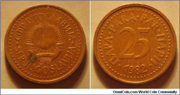 Yugoslavia | 
25 Para, 1982 | 
17 mm, 2.3 gr. | 
Bronze | 

Obverse: National Coat of Arms | 
Lettering: •СФР JУГОСЛАВИJА•SFR JUGOSLAVIJA | 

Reverse: Denomination, date below | 
Lettering: •ПАРА•PARA•PAR•ПАРИ• 25 1982 |