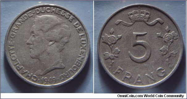 Luxembourg | 
5 Francs, 1949 | 
25.5 mm, 7 gr. | 
Copper-nickel | 

Obverse: Charlotte, Grand Duchess of Luxembourg facing left, date below | 
Lettering: • CHARLOTTE GRANDE-DUCHESSE DE LUXEMBOURG • 1949 |

Reverse: Crown, denomination below | 
Lettering: 5 FRANG |