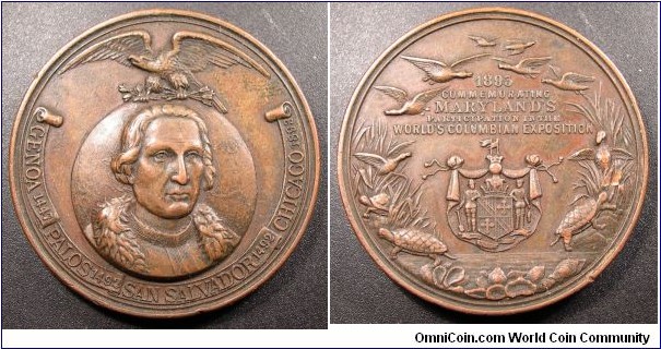 America Maryland World's Columbian Exposition Medal. Bronze 45MM
Obv: shows a portrait of Columbus superimposed over a globe with the dates in a ribbon Genoa 1447 Palos 1492 San Salvador 1492 Chicago 1893.  Rev:  shows an ornate design--at upper border are birds in flight; below, 1893 / Commemorating / Maryland's / Participation in the / World's Columbian Exposition; below is a shield--all within open wreath composed of tall grass, turtles and birds; at lower border, on surface resembling shore of ocean. 
Obv: Columbus bust on globe. Legend GONOVA.PALOS.SANSALVADOR,CHICAGO. Eagle on top.
